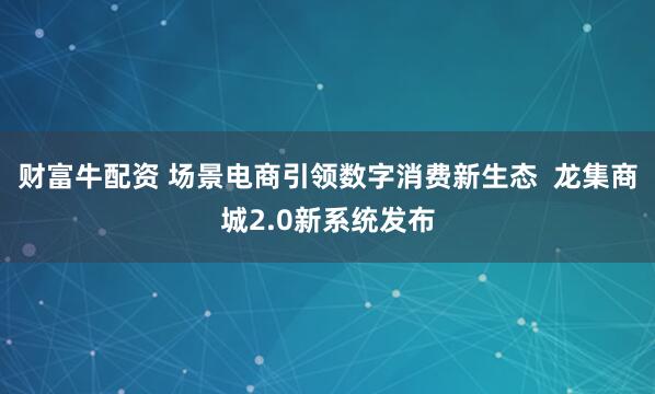 财富牛配资 场景电商引领数字消费新生态  龙集商城2.0新系统发布